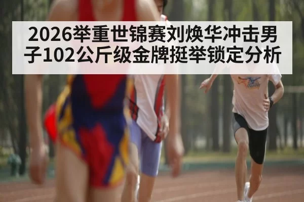 2026举重世锦赛刘焕华冲击男子102公斤级金牌挺举锁定分析