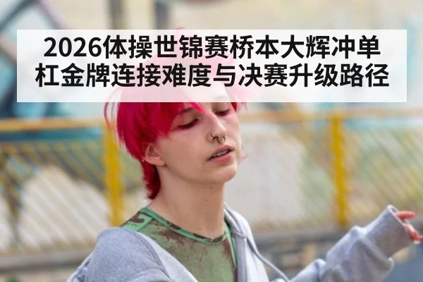2026体操世锦赛桥本大辉冲单杠金牌连接难度与决赛升级路径
